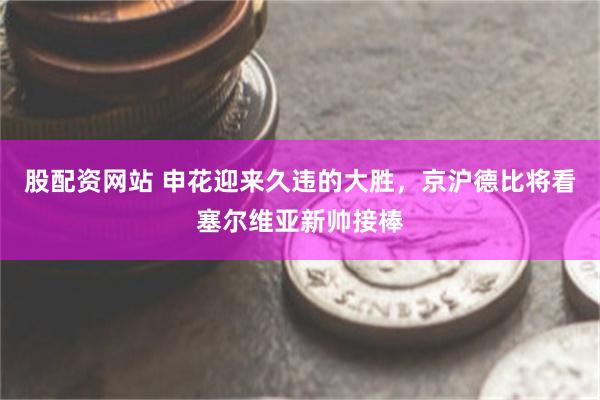 股配资网站 申花迎来久违的大胜，京沪德比将看塞尔维亚新帅接棒