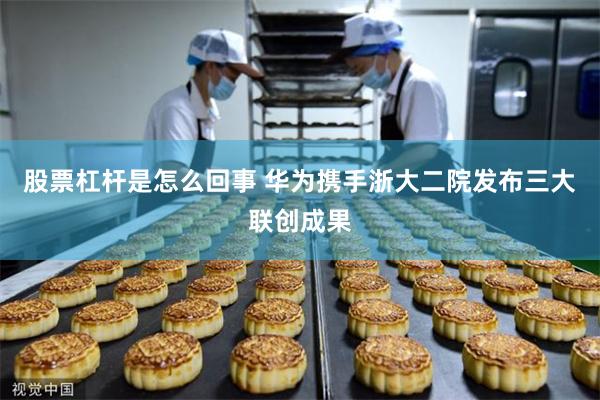 股票杠杆是怎么回事 华为携手浙大二院发布三大联创成果