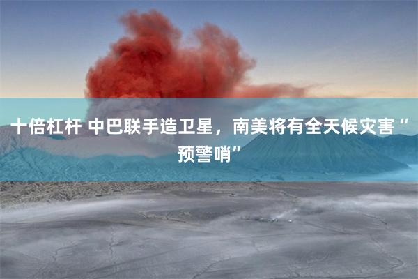 十倍杠杆 中巴联手造卫星，南美将有全天候灾害“预警哨”