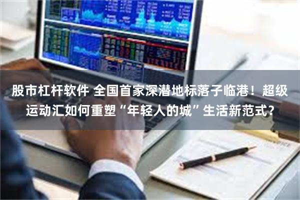 股市杠杆软件 全国首家深潜地标落子临港！超级运动汇如何重塑“年轻人的城”生活新范式？