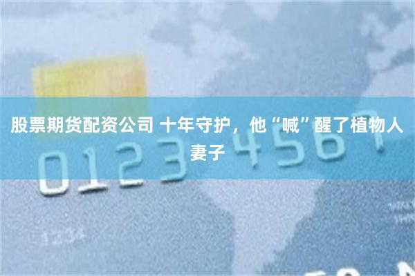 股票期货配资公司 十年守护，他“喊”醒了植物人妻子