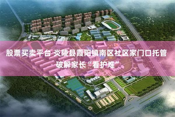 股票买卖平台 炎陵县霞阳镇南区社区家门口托管 破解家长“看护难”