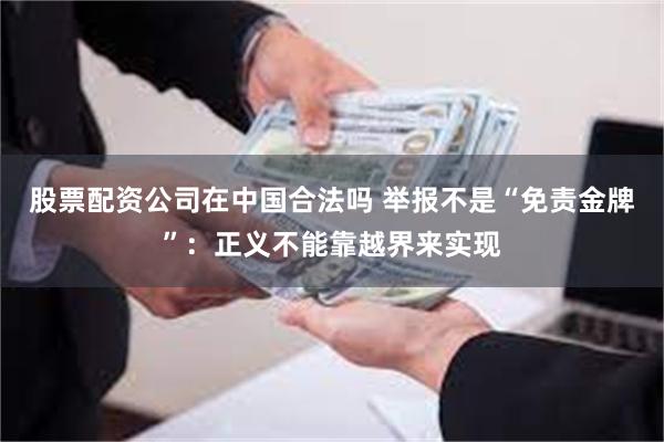 股票配资公司在中国合法吗 举报不是“免责金牌”：正义不能靠越界来实现