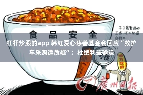 杠杆炒股的app 韩红爱心慈善基金会回应“救护车采购遭质疑”：杜绝利益输送