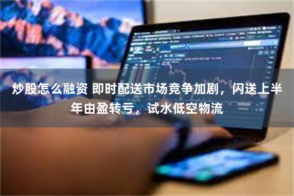 炒股怎么融资 即时配送市场竞争加剧，闪送上半年由盈转亏，试水低空物流