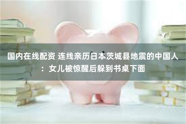 国内在线配资 连线亲历日本茨城县地震的中国人：女儿被惊醒后躲到书桌下面