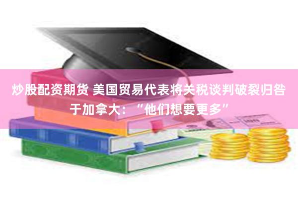 炒股配资期货 美国贸易代表将关税谈判破裂归咎于加拿大：“他们想要更多”