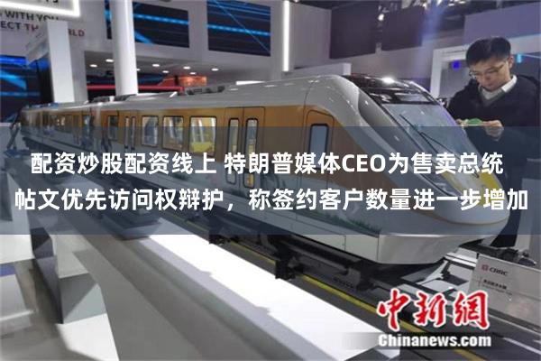 配资炒股配资线上 特朗普媒体CEO为售卖总统 帖文优先访问权辩护，称签约客户数量进一步增加