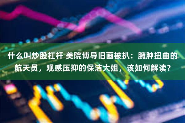 什么叫炒股杠杆 美院博导旧画被扒：臃肿扭曲的航天员，观感压抑的保洁大姐，该如何解读？