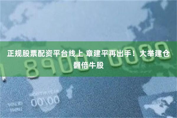 正规股票配资平台线上 章建平再出手！大举建仓翻倍牛股