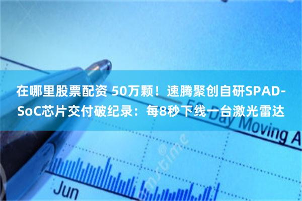 在哪里股票配资 50万颗！速腾聚创自研SPAD-SoC芯片交付破纪录：每8秒下线一台激光雷达