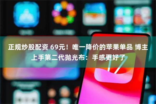 正规炒股配资 69元！唯一降价的苹果单品 博主上手第二代抛光布：手感更好了