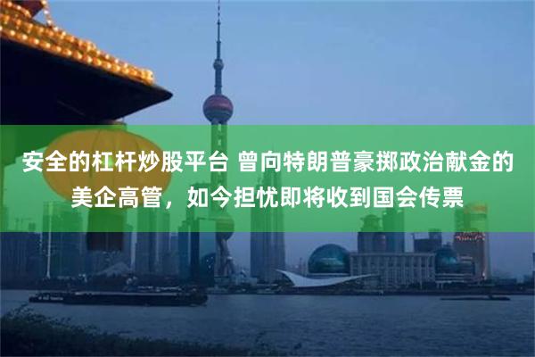 安全的杠杆炒股平台 曾向特朗普豪掷政治献金的美企高管，如今担忧即将收到国会传票