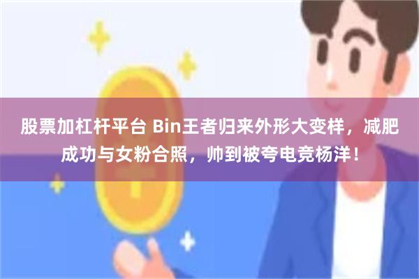股票加杠杆平台 Bin王者归来外形大变样，减肥成功与女粉合照，帅到被夸电竞杨洋！