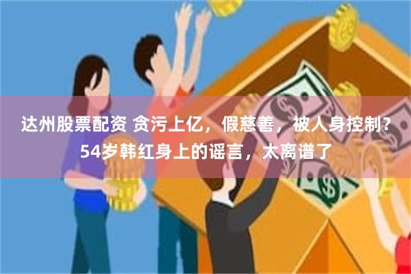 达州股票配资 贪污上亿，假慈善，被人身控制？54岁韩红身上的谣言，太离谱了
