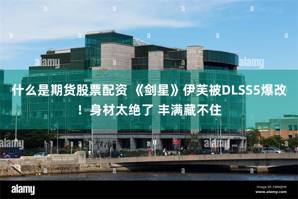 什么是期货股票配资 《剑星》伊芙被DLSS5爆改！身材太绝了 丰满藏不住