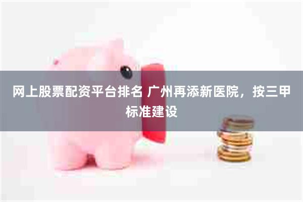 网上股票配资平台排名 广州再添新医院，按三甲标准建设