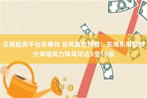 正规配资平台在哪找 台风蓝色预警！东海东南部部分海域风力阵风可达9至10级