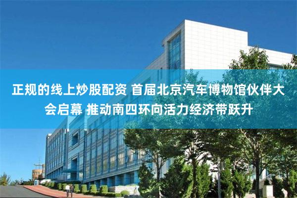 正规的线上炒股配资 首届北京汽车博物馆伙伴大会启幕 推动南四环向活力经济带跃升