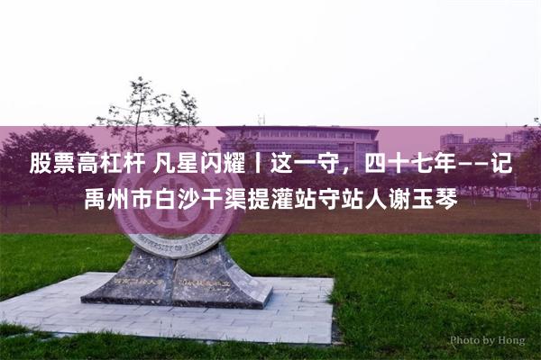 股票高杠杆 凡星闪耀丨这一守，四十七年——记禹州市白沙干渠提灌站守站人谢玉琴