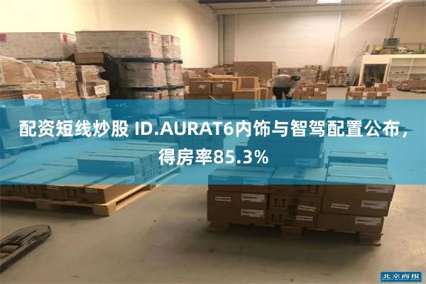 配资短线炒股 ID.AURAT6内饰与智驾配置公布，得房率85.3%