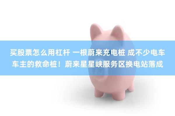 买股票怎么用杠杆 一根蔚来充电桩 成不少电车车主的救命桩！蔚来星星峡服务区换电站落成
