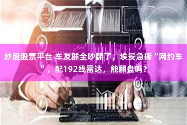 炒股股票平台 车友群全吵翻了，埃安急撕“网约车”，配192线雷达，能翻盘吗？