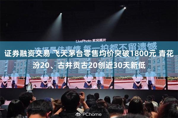 证券融资交易 飞天茅台零售均价突破1800元 青花汾20、古井贡古20创近30天新低