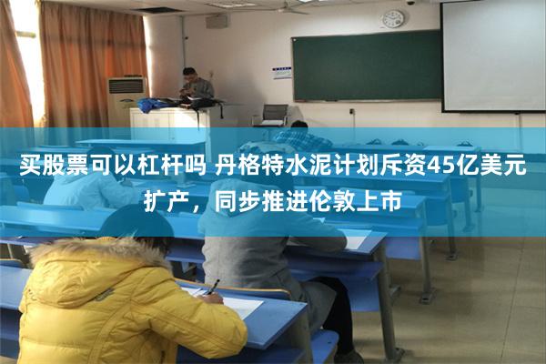 买股票可以杠杆吗 丹格特水泥计划斥资45亿美元扩产，同步推进伦敦上市