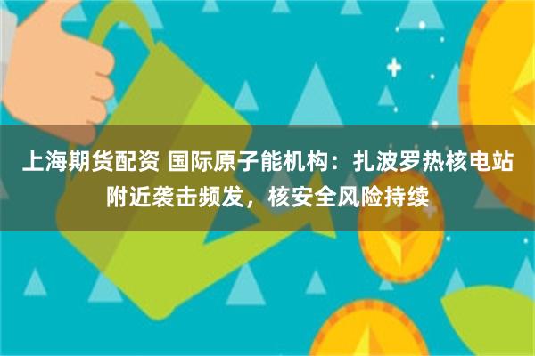 上海期货配资 国际原子能机构：扎波罗热核电站附近袭击频发，核安全风险持续