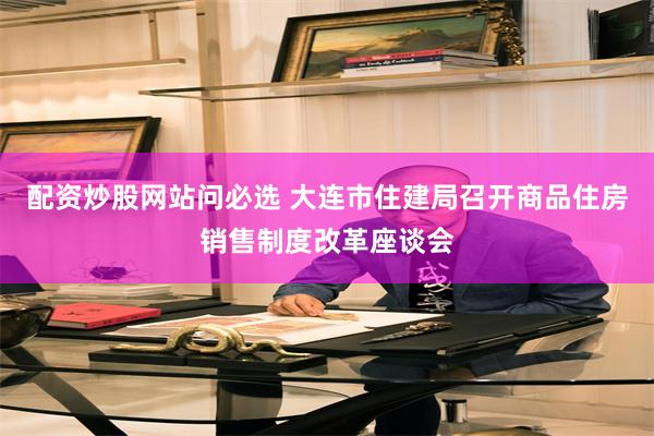 配资炒股网站问必选 大连市住建局召开商品住房销售制度改革座谈会