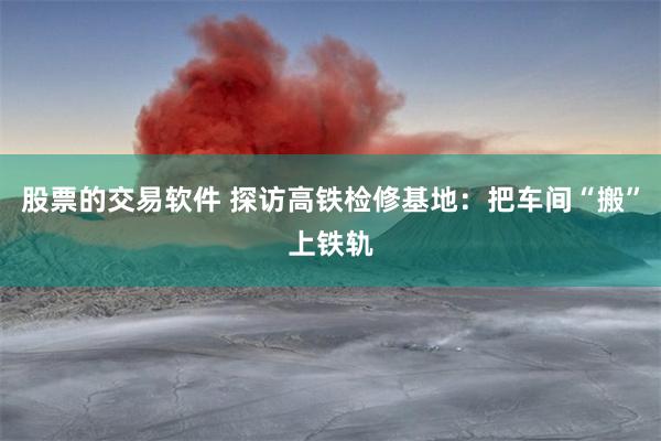 股票的交易软件 探访高铁检修基地：把车间“搬”上铁轨