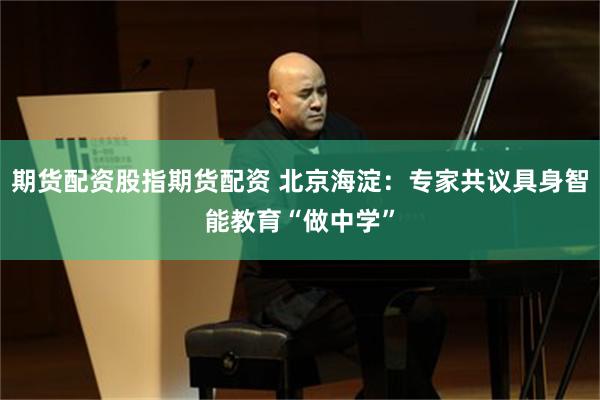 期货配资股指期货配资 北京海淀：专家共议具身智能教育“做中学”