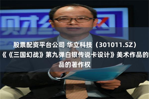股票配资平台公司 华立科技（301011.SZ）新注册《《三国幻战》第九弹白银传说卡设计》美术作品的著作权