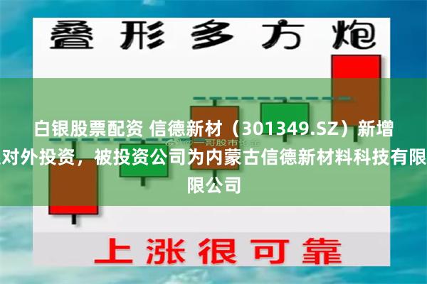 白银股票配资 信德新材（301349.SZ）新增一起对外投资，被投资公司为内蒙古信德新材料科技有限公司