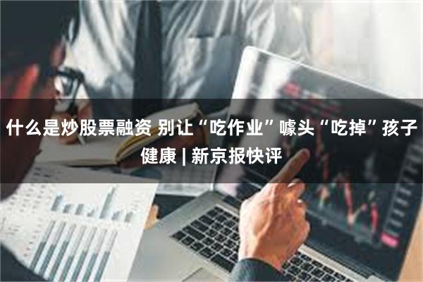什么是炒股票融资 别让“吃作业”噱头“吃掉”孩子健康 | 新京报快评