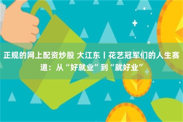 正规的网上配资炒股 大江东丨花艺冠军们的人生赛道:从“好就业”到“就好业”