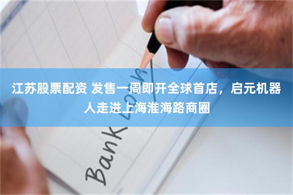 江苏股票配资 发售一周即开全球首店，启元机器人走进上海淮海路商圈