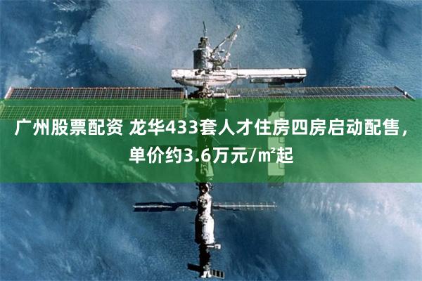 广州股票配资 龙华433套人才住房四房启动配售，单价约3.6万元/㎡起