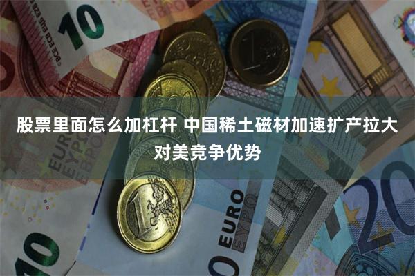 股票里面怎么加杠杆 中国稀土磁材加速扩产拉大对美竞争优势