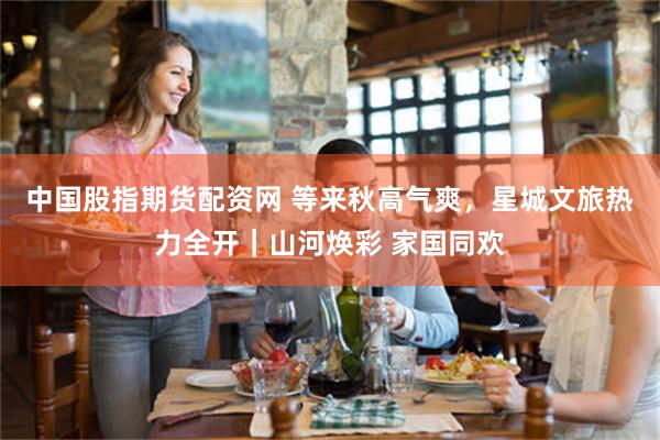 中国股指期货配资网 等来秋高气爽，星城文旅热力全开｜山河焕彩 家国同欢
