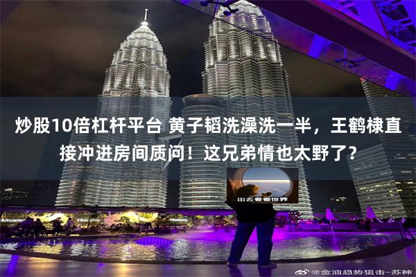 炒股10倍杠杆平台 黄子韬洗澡洗一半，王鹤棣直接冲进房间质问！这兄弟情也太野了？