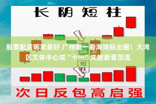 股票配资哪家最好 广州唯一看海地标出圈！大湾区文体中心成“十一”文旅新晋顶流