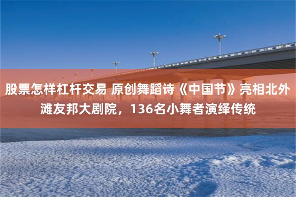 股票怎样杠杆交易 原创舞蹈诗《中国节》亮相北外滩友邦大剧院，136名小舞者演绎传统