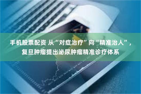 手机股票配资 从“对症治疗”向“精准治人”，复旦肿瘤提出泌尿肿瘤精准诊疗体系