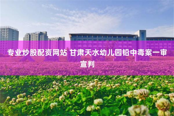 专业炒股配资网站 甘肃天水幼儿园铅中毒案一审宣判