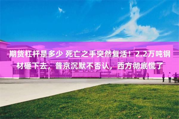 期货杠杆是多少 死亡之手突然复活！2.2万吨钢材砸下去，普京沉默不否认，西方彻底慌了