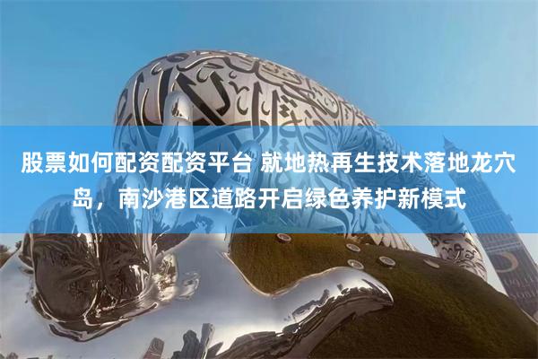 股票如何配资配资平台 就地热再生技术落地龙穴岛,南沙港区道路开启绿色养护新模式