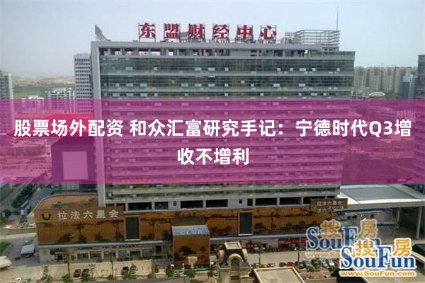 股票场外配资 和众汇富研究手记：宁德时代Q3增收不增利