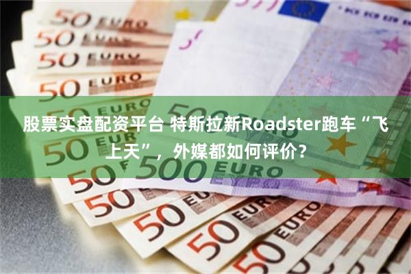 股票实盘配资平台 特斯拉新Roadster跑车“飞上天”,外媒都如何评价?